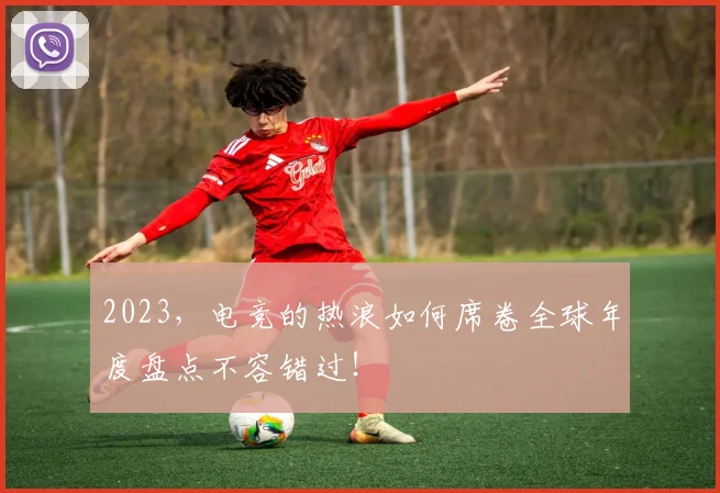 2023，电竞的热浪如何席卷全球年度盘点不容错过！