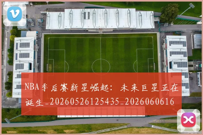 NBA季后赛新星崛起：未来巨星正在诞生_20260526125435_20260606165714