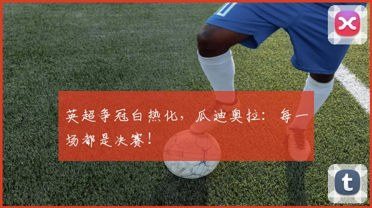 英超争冠白热化，瓜迪奥拉：每一场都是决赛！