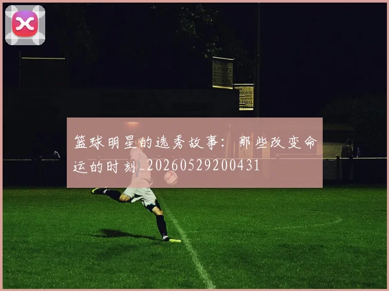 篮球明星的选秀故事:那些改变命运的时刻_20260529200431