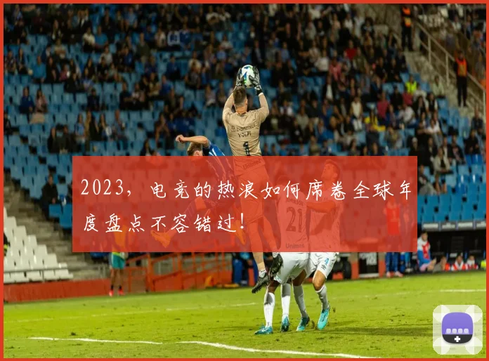 2023，电竞的热浪如何席卷全球年度盘点不容错过！