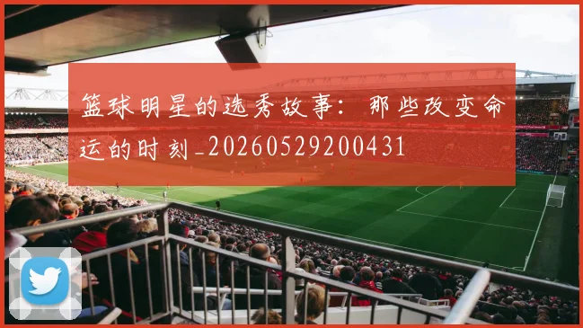 篮球明星的选秀故事：那些改变命运的时刻_20260529200431